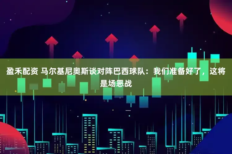 盈禾配资 马尔基尼奥斯谈对阵巴西球队：我们准备好了，这将是场恶战