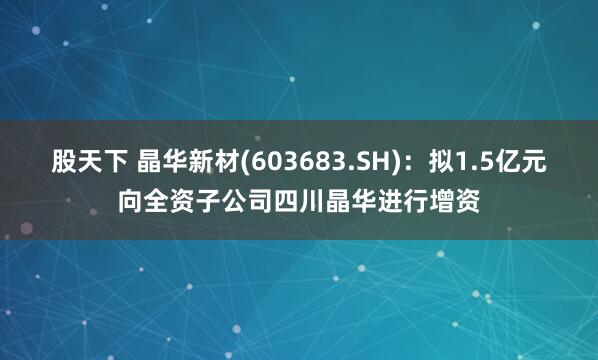 股天下 晶华新材(603683.SH)：拟1.5亿元向全资子公司四川晶华进行增资