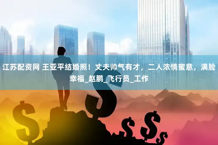 江苏配资网 王亚平结婚照！丈夫帅气有才，二人浓情蜜意，满脸幸福_赵鹏_飞行员_工作