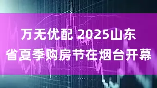 万无优配 2025山东省夏季购房节在烟台开幕