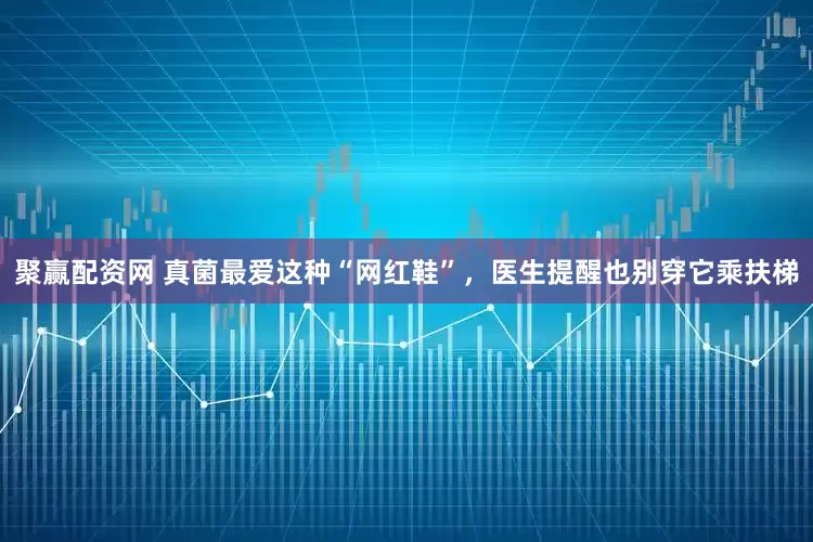 聚赢配资网 真菌最爱这种“网红鞋”，医生提醒也别穿它乘扶梯