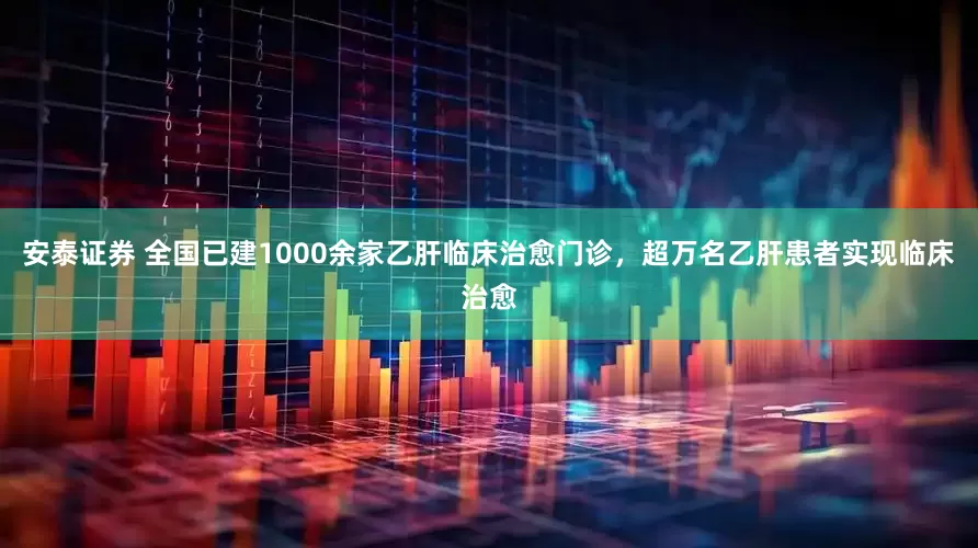 安泰证券 全国已建1000余家乙肝临床治愈门诊，超万名乙肝患者实现临床治愈