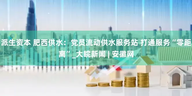 派生资本 肥西供水：党员流动供水服务站 打通服务“零距离”_大皖新闻 | 安徽网