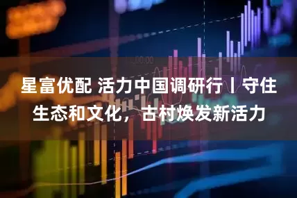 星富优配 活力中国调研行丨守住生态和文化，古村焕发新活力