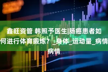 鑫旺资管 韩照予医生|肠癌患者如何进行体育锻炼？_身体_运动量_病情