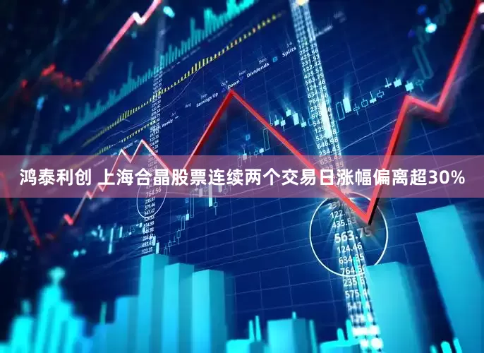 鸿泰利创 上海合晶股票连续两个交易日涨幅偏离超30%