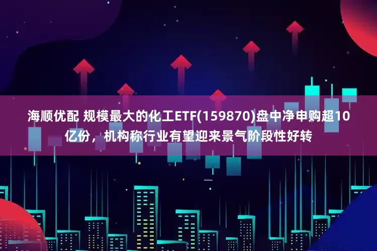 海顺优配 规模最大的化工ETF(159870)盘中净申购超10亿份，机构称行业有望迎来景气阶段性好转