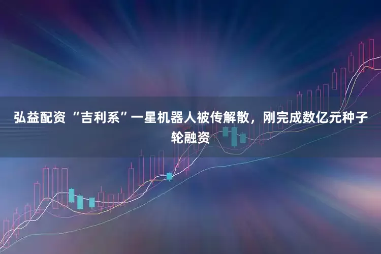 弘益配资 “吉利系”一星机器人被传解散，刚完成数亿元种子轮融资