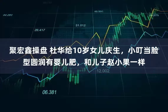 聚宏鑫操盘 杜华给10岁女儿庆生，小叮当脸型圆润有婴儿肥，和儿子赵小果一样