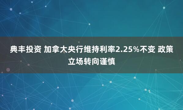 典丰投资 加拿大央行维持利率2.25%不变 政策立场转向谨慎