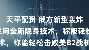 天平配资 俄方新型轰炸机曝光！采用全新隐身技术，称能轻松击败美B2战机