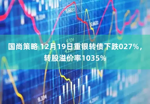国尚策略 12月19日重银转债下跌027%，转股溢价率1035%