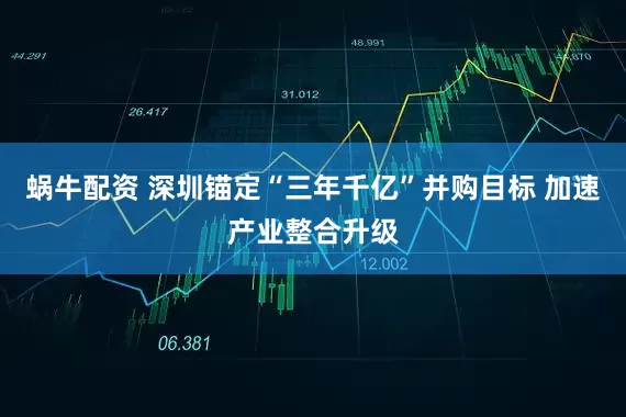 蜗牛配资 深圳锚定“三年千亿”并购目标 加速产业整合升级
