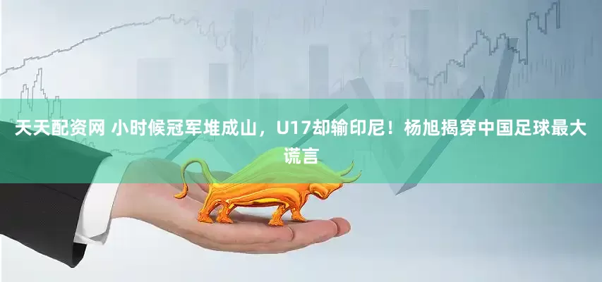 天天配资网 小时候冠军堆成山，U17却输印尼！杨旭揭穿中国足球最大谎言