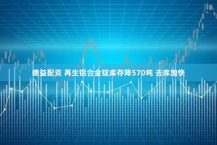 德益配资 再生铝合金锭库存降570吨 去库加快